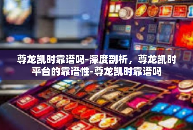 尊龙凯时靠谱吗-深度剖析，尊龙凯时平台的靠谱性-尊龙凯时靠谱吗