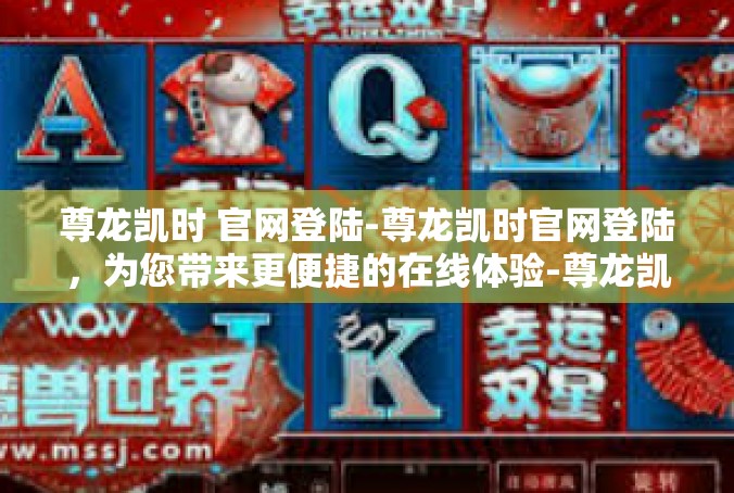 尊龙凯时 官网登陆-尊龙凯时官网登陆，为您带来更便捷的在线体验-尊龙凯时 官网登陆