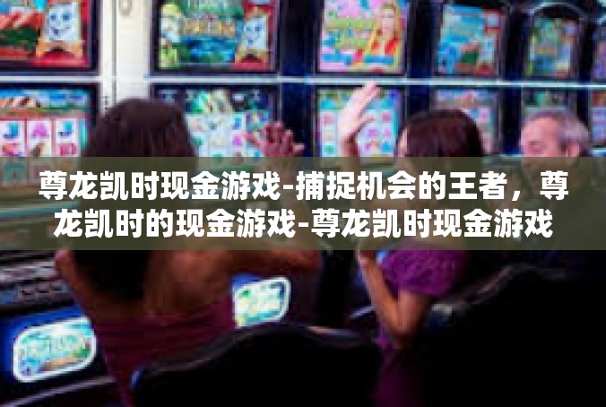 尊龙凯时现金游戏-捕捉机会的王者，尊龙凯时的现金游戏-尊龙凯时现金游戏