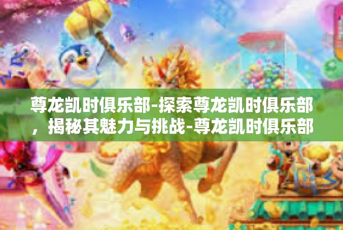 尊龙凯时俱乐部-探索尊龙凯时俱乐部，揭秘其魅力与挑战-尊龙凯时俱乐部