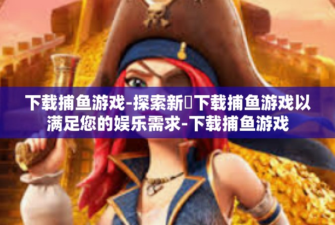 下载捕鱼游戏-探索新ي下载捕鱼游戏以满足您的娱乐需求-下载捕鱼游戏