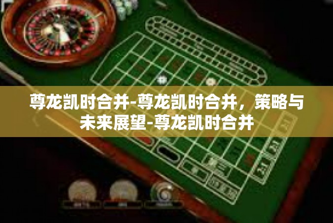 尊龙凯时合并-尊龙凯时合并，策略与未来展望-尊龙凯时合并