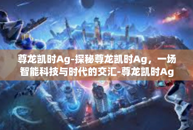 尊龙凯时Ag-探秘尊龙凯时Ag，一场智能科技与时代的交汇-尊龙凯时Ag