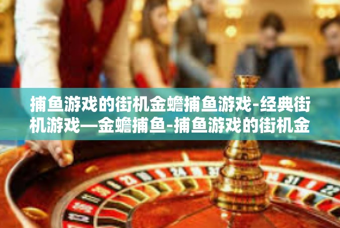 捕鱼游戏的街机金蟾捕鱼游戏-经典街机游戏—金蟾捕鱼-捕鱼游戏的街机金蟾捕鱼游戏