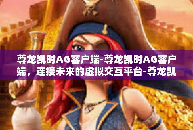 尊龙凯时AG容户端-尊龙凯时AG容户端，连接未来的虚拟交互平台-尊龙凯时AG容户端
