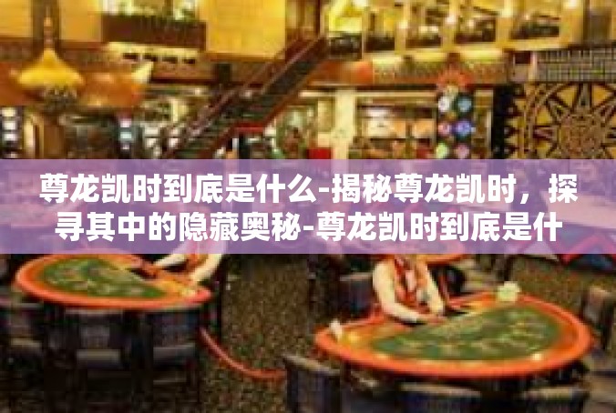 尊龙凯时到底是什么-揭秘尊龙凯时，探寻其中的隐藏奥秘-尊龙凯时到底是什么