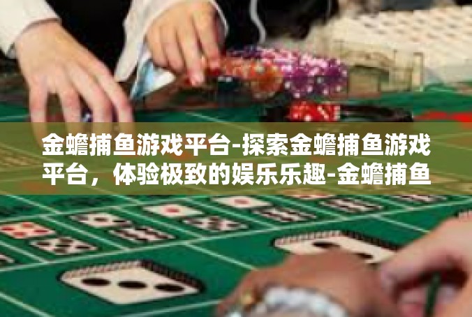 金蟾捕鱼游戏平台-探索金蟾捕鱼游戏平台，体验极致的娱乐乐趣-金蟾捕鱼游戏平台