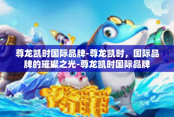 尊龙凯时国际品牌-尊龙凯时，国际品牌的璀璨之光-尊龙凯时国际品牌