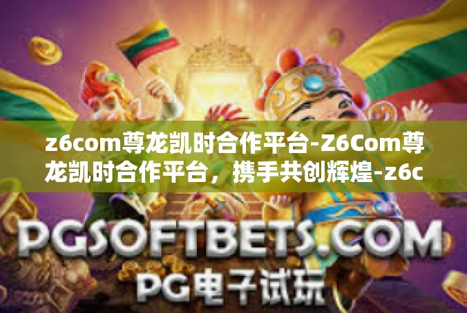 z6com尊龙凯时合作平台-Z6Com尊龙凯时合作平台，携手共创辉煌-z6com尊龙凯时合作平台