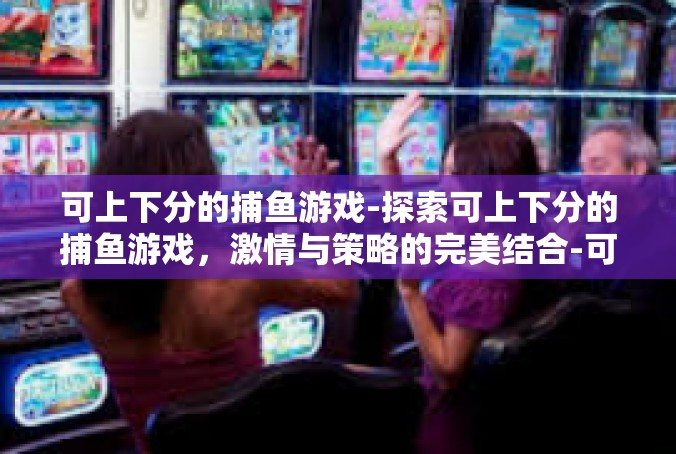 可上下分的捕鱼游戏-探索可上下分的捕鱼游戏，激情与策略的完美结合-可上下分的捕鱼游戏