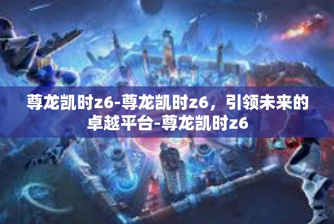 尊龙凯时z6-尊龙凯时z6，引领未来的卓越平台-尊龙凯时z6