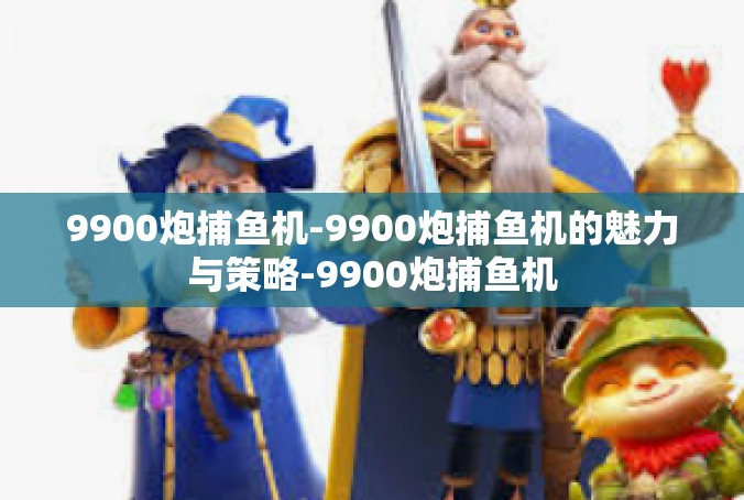 9900炮捕鱼机-9900炮捕鱼机的魅力与策略-9900炮捕鱼机