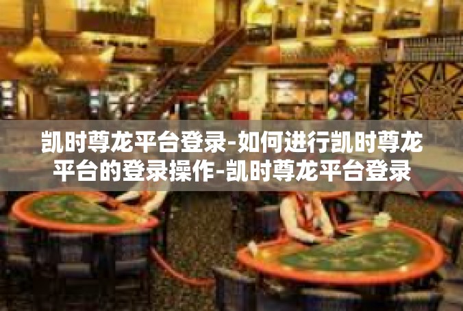 凯时尊龙平台登录-如何进行凯时尊龙平台的登录操作-凯时尊龙平台登录