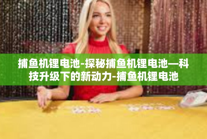 捕鱼机锂电池-探秘捕鱼机锂电池—科技升级下的新动力-捕鱼机锂电池