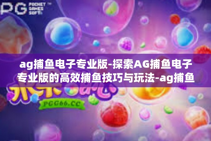ag捕鱼电子专业版-探索AG捕鱼电子专业版的高效捕鱼技巧与玩法-ag捕鱼电子专业版
