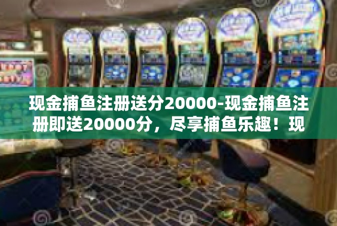 现金捕鱼注册送分20000-现金捕鱼注册即送20000分，尽享捕鱼乐趣！现金捕鱼注册送分20000