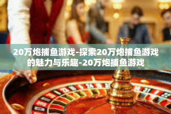 20万炮捕鱼游戏-探索20万炮捕鱼游戏的魅力与乐趣-20万炮捕鱼游戏