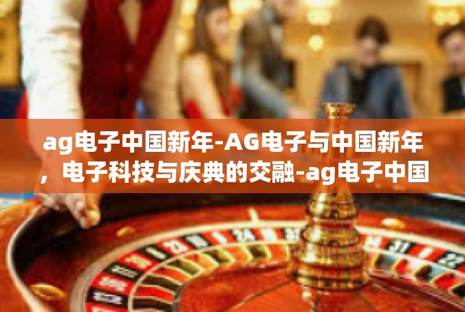 ag电子中国新年-AG电子与中国新年，电子科技与庆典的交融-ag电子中国新年