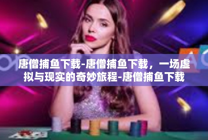 唐僧捕鱼下载-唐僧捕鱼下载，一场虚拟与现实的奇妙旅程-唐僧捕鱼下载