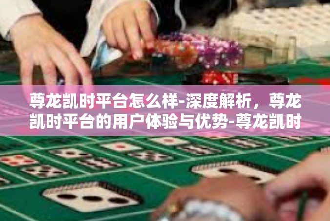 尊龙凯时平台怎么样-深度解析，尊龙凯时平台的用户体验与优势-尊龙凯时平台怎么样