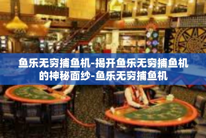 鱼乐无穷捕鱼机-揭开鱼乐无穷捕鱼机的神秘面纱-鱼乐无穷捕鱼机