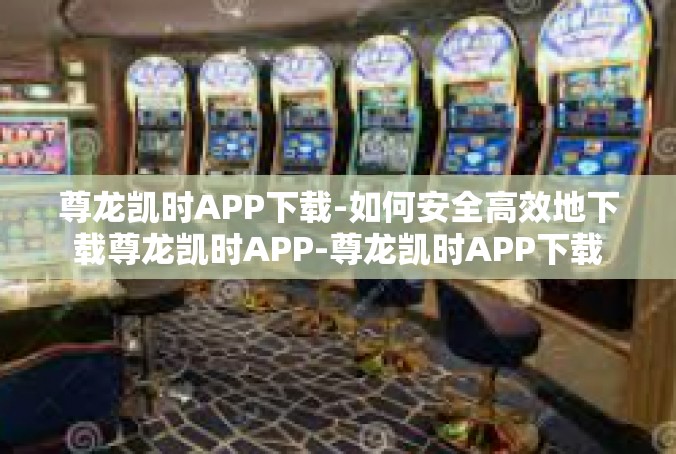 尊龙凯时APP下载-如何安全高效地下载尊龙凯时APP-尊龙凯时APP下载