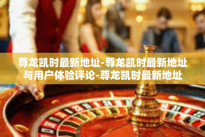 尊龙凯时最新地址-尊龙凯时最新地址与用户体验评论-尊龙凯时最新地址