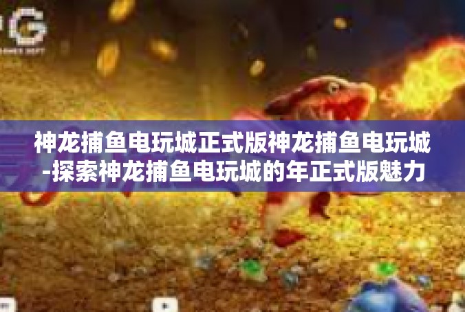 神龙捕鱼电玩城正式版神龙捕鱼电玩城-探索神龙捕鱼电玩城的年正式版魅力-神龙捕鱼电玩城正式版神龙捕鱼电玩城