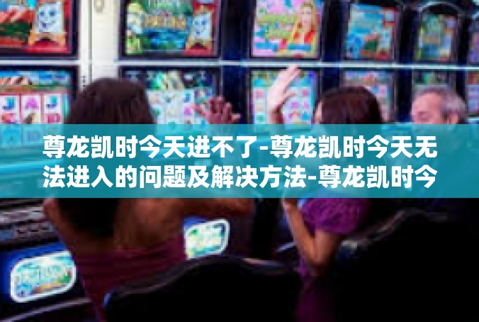 尊龙凯时今天进不了-尊龙凯时今天无法进入的问题及解决方法-尊龙凯时今天进不了