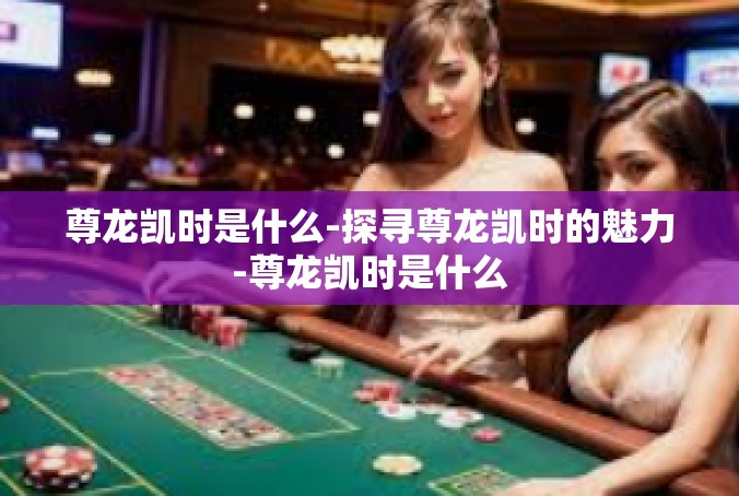 尊龙凯时是什么-探寻尊龙凯时的魅力-尊龙凯时是什么
