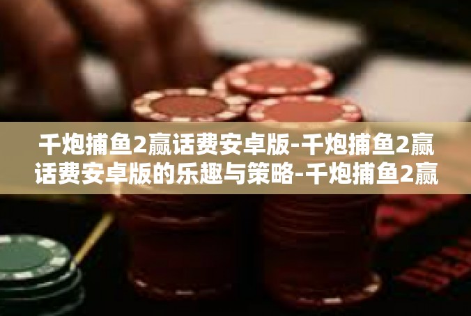 千炮捕鱼2赢话费安卓版-千炮捕鱼2赢话费安卓版的乐趣与策略-千炮捕鱼2赢话费安卓版