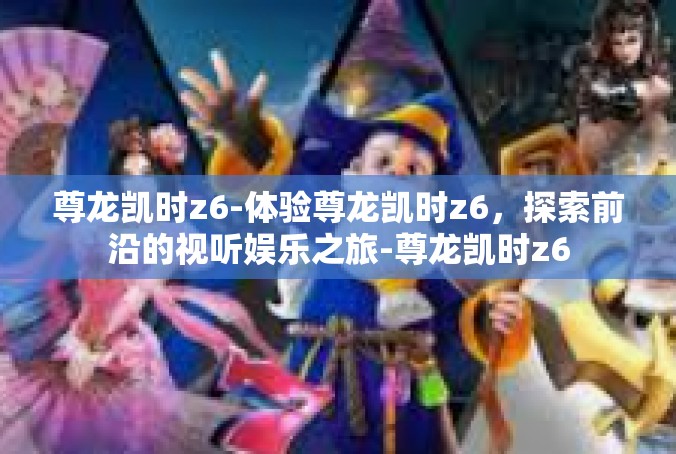 尊龙凯时z6-体验尊龙凯时z6，探索前沿的视听娱乐之旅-尊龙凯时z6