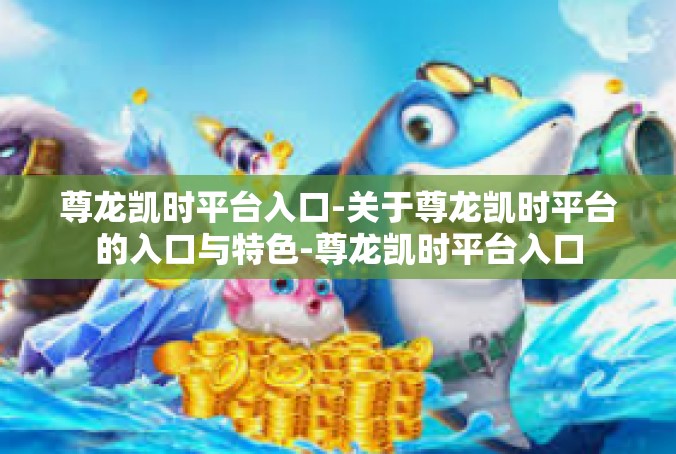 尊龙凯时平台入口-关于尊龙凯时平台的入口与特色-尊龙凯时平台入口