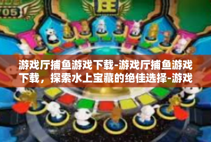 游戏厅捕鱼游戏下载-游戏厅捕鱼游戏下载，探索水上宝藏的绝佳选择-游戏厅捕鱼游戏下载