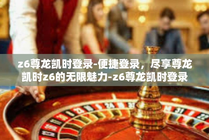 z6尊龙凯时登录-便捷登录，尽享尊龙凯时z6的无限魅力-z6尊龙凯时登录