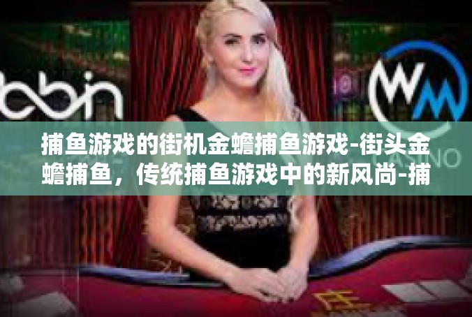 捕鱼游戏的街机金蟾捕鱼游戏-街头金蟾捕鱼，传统捕鱼游戏中的新风尚-捕鱼游戏的街机金蟾捕鱼游戏