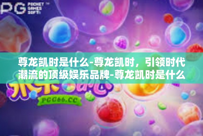 尊龙凯时是什么-尊龙凯时，引领时代潮流的顶级娱乐品牌-尊龙凯时是什么
