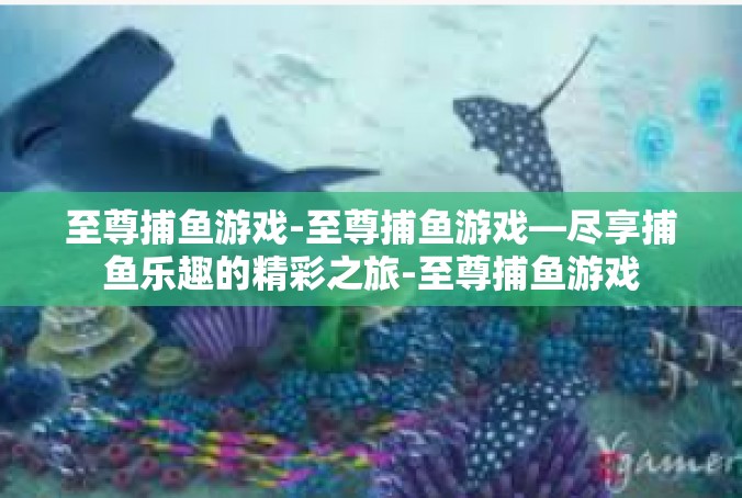 至尊捕鱼游戏-至尊捕鱼游戏—尽享捕鱼乐趣的精彩之旅-至尊捕鱼游戏