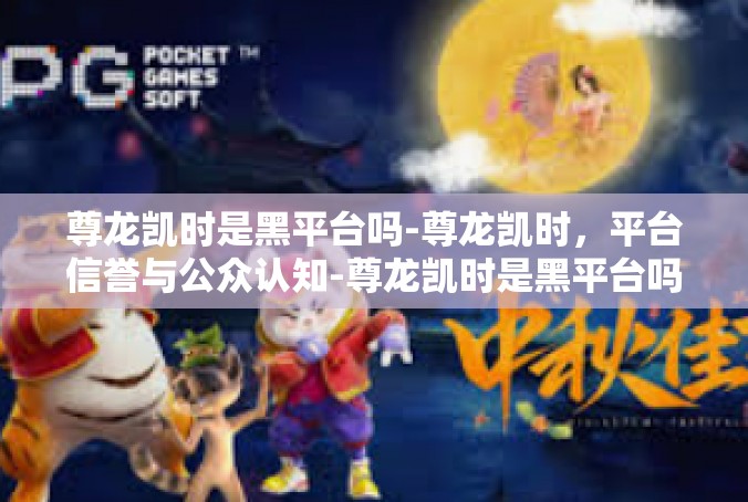 尊龙凯时是黑平台吗-尊龙凯时，平台信誉与公众认知-尊龙凯时是黑平台吗