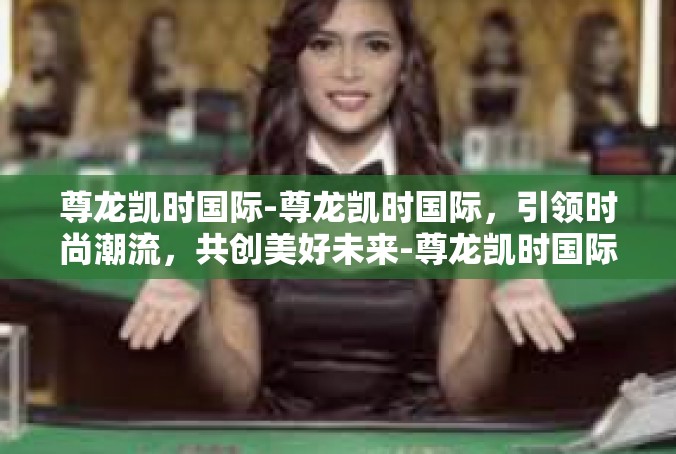 尊龙凯时国际-尊龙凯时国际，引领时尚潮流，共创美好未来-尊龙凯时国际