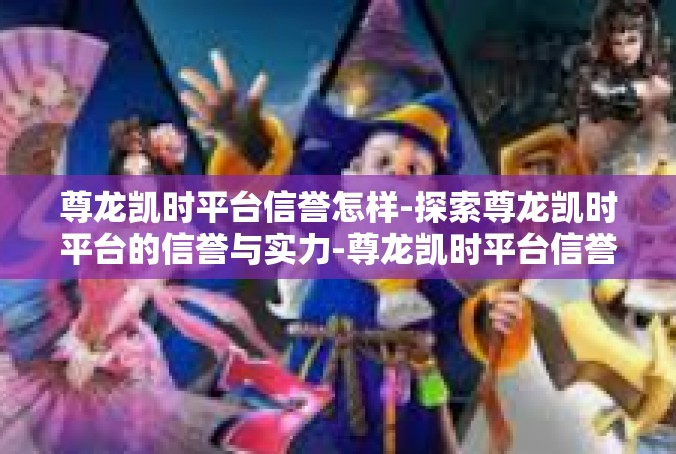 尊龙凯时平台信誉怎样-探索尊龙凯时平台的信誉与实力-尊龙凯时平台信誉怎样