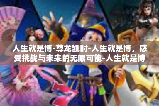 人生就是博-尊龙凯时-人生就是博，感受挑战与未来的无限可能-人生就是博-尊龙凯时
