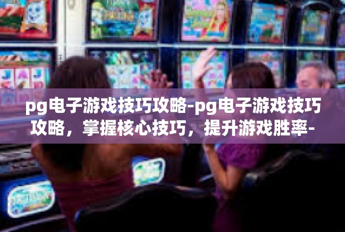 pg电子游戏技巧攻略-pg电子游戏技巧攻略，掌握核心技巧，提升游戏胜率-pg电子游戏技巧攻略