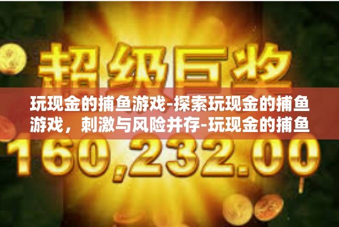 玩现金的捕鱼游戏-探索玩现金的捕鱼游戏，刺激与风险并存-玩现金的捕鱼游戏