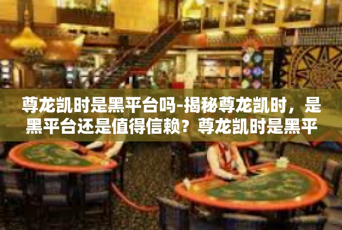 尊龙凯时是黑平台吗-揭秘尊龙凯时，是黑平台还是值得信赖？尊龙凯时是黑平台吗