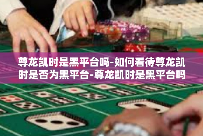 尊龙凯时是黑平台吗-如何看待尊龙凯时是否为黑平台-尊龙凯时是黑平台吗