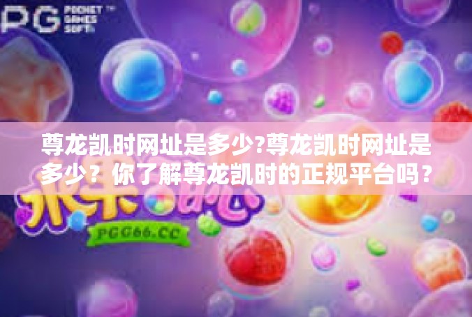 尊龙凯时网址是多少?尊龙凯时网址是多少？你了解尊龙凯时的正规平台吗？尊龙凯时网址是多少?