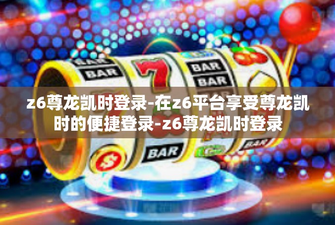 z6尊龙凯时登录-在z6平台享受尊龙凯时的便捷登录-z6尊龙凯时登录