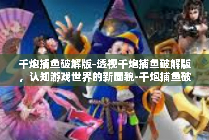 千炮捕鱼破解版-透视千炮捕鱼破解版，认知游戏世界的新面貌-千炮捕鱼破解版