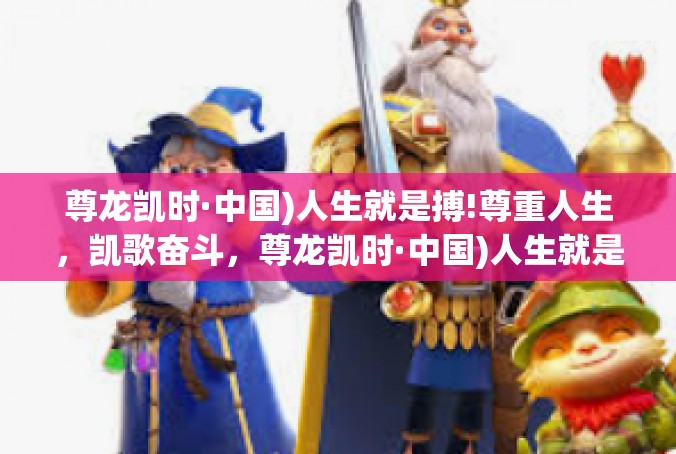 尊龙凯时·中国)人生就是搏!尊重人生，凯歌奋斗，尊龙凯时·中国)人生就是搏！尊龙凯时·中国)人生就是搏!